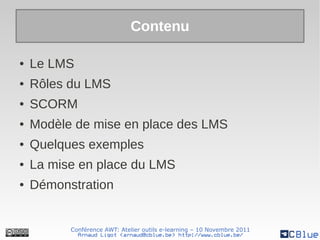 Contenu

●   Le LMS
●   Rôles du LMS
●   SCORM
●   Modèle de mise en place des LMS
●   Quelques exemples
●   La mise en place du LMS
●   Démonstration


          Conférence AWT: Atelier outils e-learning – 10 Novembre 2011
            Arnaud Ligot <arnaud@cblue.be> http://www.cblue.be/
 