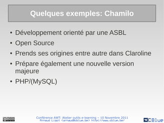 Quelques exemples: Chamilo

●   Développement orienté par une ASBL
●   Open Source
●   Prends ses origines entre autre dans Claroline
●   Prépare également une nouvelle version
    majeure
●   PHP/(MySQL)




           Conférence AWT: Atelier outils e-learning – 10 Novembre 2011
             Arnaud Ligot <arnaud@cblue.be> http://www.cblue.be/
 