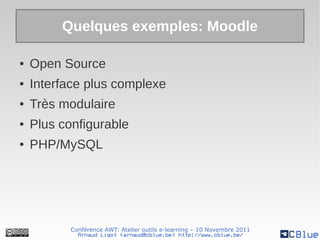 Quelques exemples: Moodle

●   Open Source
●   Interface plus complexe
●   Très modulaire
●   Plus configurable
●   PHP/MySQL




           Conférence AWT: Atelier outils e-learning – 10 Novembre 2011
             Arnaud Ligot <arnaud@cblue.be> http://www.cblue.be/
 