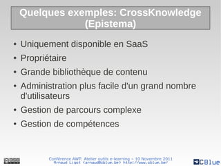 Quelques exemples: CrossKnowledge
                (Epistema)
●   Uniquement disponible en SaaS
●   Propriétaire
●   Grande bibliothèque de contenu
●   Administration plus facile d'un grand nombre
    d'utilisateurs
●   Gestion de parcours complexe
●   Gestion de compétences


           Conférence AWT: Atelier outils e-learning – 10 Novembre 2011
             Arnaud Ligot <arnaud@cblue.be> http://www.cblue.be/
 