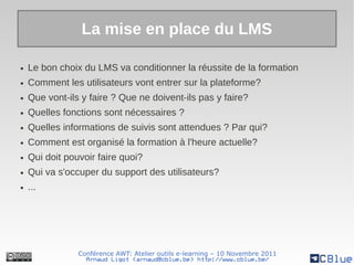 La mise en place du LMS

●   Le bon choix du LMS va conditionner la réussite de la formation
●   Comment les utilisateurs vont entrer sur la plateforme?
●   Que vont-ils y faire ? Que ne doivent-ils pas y faire?
●   Quelles fonctions sont nécessaires ?
●   Quelles informations de suivis sont attendues ? Par qui?
●   Comment est organisé la formation à l'heure actuelle?
●   Qui doit pouvoir faire quoi?
●   Qui va s'occuper du support des utilisateurs?
●   ...




                Conférence AWT: Atelier outils e-learning – 10 Novembre 2011
                  Arnaud Ligot <arnaud@cblue.be> http://www.cblue.be/
 