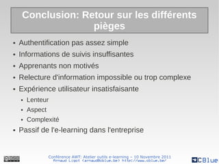 Conclusion: Retour sur les différents
                   pièges
●   Authentification pas assez simple
●   Informations de suivis insuffisantes
●   Apprenants non motivés
●   Relecture d'information impossible ou trop complexe
●   Expérience utilisateur insatisfaisante
    ●   Lenteur
    ●   Aspect
    ●   Complexité
●   Passif de l'e-learning dans l'entreprise


                 Conférence AWT: Atelier outils e-learning – 10 Novembre 2011
                   Arnaud Ligot <arnaud@cblue.be> http://www.cblue.be/
 