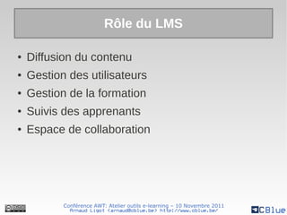 Rôle du LMS

●   Diffusion du contenu
●   Gestion des utilisateurs
●   Gestion de la formation
●   Suivis des apprenants
●   Espace de collaboration




           Conférence AWT: Atelier outils e-learning – 10 Novembre 2011
             Arnaud Ligot <arnaud@cblue.be> http://www.cblue.be/
 