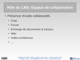 Rôle du LMS: Espace de collaboration

●   Présence d'outils collaboratifs
    ●   Chat
    ●   Forum
    ●   Échange de documents & travaux
    ●   Wiki
    ●   Vidéo-conférence
    ●   ...




               Conférence AWT: Atelier outils e-learning – 10 Novembre 2011
                 Arnaud Ligot <arnaud@cblue.be> http://www.cblue.be/
 