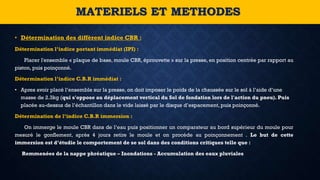 • Détermination des diffèrent indice CBR :
Détermination l’indice portant immédiat (IPI) :
Placer l'ensemble « plaque de base, moule CBR, éprouvette » sur la presse, en position centrée par rapport au
piston, puis poinçonné.
Détermination l’indice C.B.R immédiat :
• Apres avoir placé l’ensemble sur la presse, on doit imposer le poids de la chaussée sur le sol à l’aide d’une
masse de 2.3kg (qui s'oppose au déplacement vertical du Sol de fondation lors de l'action du pneu). Puis
placée au-dessus de l’échantillon dans le vide laissé par le disque d’espacement, puis poinçonné.
Détermination de l’indice C.B.R immersion :
On immerge le moule CBR dans de l’eau puis positionner un comparateur au bord supérieur du moule pour
mesuré le gonflement, après 4 jours retire le moule et on procède au poinçonnement . Le but de cette
immersion est d’étudie le comportement de se sol dans des conditions critiques telle que :
Remmenées de la nappe phréatique – Inondations - Accumulation des eaux pluviales
MATERIELS ET METHODES
 