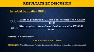• Le calcul de l’indice CBR :
𝑰(𝟐, 𝟓) =
𝐄𝐟𝐟𝐨𝐫𝐭 𝐝𝐞 𝐩é𝐧é𝐭𝐫𝐚𝐭𝐢𝐨𝐧 à 𝟐, 𝟓𝐦𝐦 𝒅′ 𝐞𝐧𝐟𝐨𝐧𝐜𝐞𝐦𝐞𝐧𝐭 𝐞𝐧 𝑲𝑵 𝐱𝟏𝟎𝟎
𝟏𝟑, 𝟑𝟓
𝑰(𝟓) =
𝑬𝐟𝐟𝐨𝐫𝐭 𝐝𝐞 𝒑é𝒏é𝒕𝒓𝒂𝒕𝒊𝒐𝒏 à 𝟓 𝐦𝐦 𝒅′ 𝐞𝐧𝐟𝐨𝐧𝐜𝐞𝐦𝐞𝐧𝐭 𝐞𝐧 𝑲𝑵 𝐗𝟏𝟎𝟎
𝟏𝟗. 𝟗𝟑
L’ indice CBR a Prendre est :
ICBR = max (I 2.5 mm ,I 5mm)
RESULTATS ET DISCUSION
REMARQUE : A la différence du Protocol Opératoire les 3 indices ce calcul de la même maniéré
 