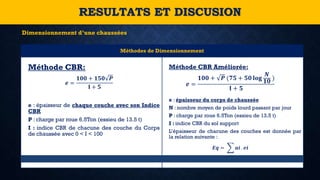 Méthodes de Dimensionnement
Méthode CBR:
𝒆 =
𝟏𝟎𝟎 + 𝟏𝟓𝟎 𝑷
𝐈 + 𝟓
e : épaisseur de chaque couche avec son Indice
CBR
P : charge par roue 6.5Ton (essieu de 13.5 t)
I : indice CBR de chacune des couche du Corps
de chaussée avec 0 < I < 100
Méthode CBR Améliorée:
𝒆 =
𝟏𝟎𝟎 + 𝑷 (𝟕𝟓 + 𝟓𝟎 𝐥𝐨𝐠
𝑵
𝟏𝟎 )
𝐈 + 𝟓
e : épaisseur du corps de chaussée
N : nombre moyen de poids lourd passant par jour
P : charge par roue 6.5Ton (essieu de 13.5 t)
I : indice CBR du sol support
L’épaisseur de chacune des couches est donnée par
la relation suivante :
𝑬𝒒 = 𝒂𝒊 . 𝒆𝒊
RESULTATS ET DISCUSION
Dimensionnement d’une chaussées
 