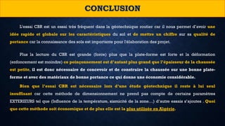 CONCLUSION
L’essai CBR est un essai très fréquent dans la géotechnique routier car il nous permet d’avoir une
idée rapide et globale sur les caractéristiques du sol et de mettre un chiffre sur sa qualité de
portance car la connaissance des sols est importante pour l'élaboration des projet.
Plus la lecture du CBR est grande (force) plus que la plate-forme est forte et la déformation
(enfoncement est moindre) ce poinçonnement est d’autant plus grand que l’épaisseur de la chaussée
est petite, il est donc nécessaire de concevoir et de construire la chaussée sur une bonne plate-
forme et avec des matériaux de bonne portance ce qui donne une économie considérable.
Bien que l’essai CBR est nécessaire lors d’une étude géotechnique il reste à lui seul
insuffisant car cette méthode de dimensionnement ne prend pas compte de certains paramètres
EXTERIEURS tel que (Influence de la température, sismicité de la zone…) d’autre essais s’ajoutes . Quoi
que cette méthode soit économique et de plus elle est la plus utilisée en Algérie.
 