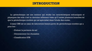 La géotechnique est une science qui étudie les caractéristiques mécaniques et
physiques des sols c’est un domaine tellement vaste qu’il existe plusieurs branches tel
que la géotechnique routière qui est spécialisé dans l’étude des routes .
L’essai CBR est un essai de laboratoire faisant partie de géotechnique routière qui a
pour but :
- Evaluer la portance du sol
- Dimensionner les chaussées
- Classification GTR
INTRODUCTION
 
