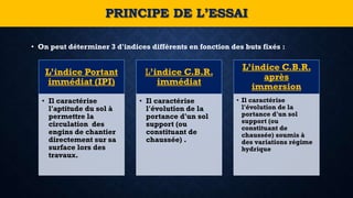 • On peut déterminer 3 d'indices différents en fonction des buts fixés :
PRINCIPE DE L’ESSAI
L’indice Portant
immédiat (IPI)
• Il caractérise
l'aptitude du sol à
permettre la
circulation des
engins de chantier
directement sur sa
surface lors des
travaux.
L’indice C.B.R.
immédiat
• Il caractérise
l'évolution de la
portance d'un sol
support (ou
constituant de
chaussée) .
L’indice C.B.R.
après
immersion
• Il caractérise
l'évolution de la
portance d'un sol
support (ou
constituant de
chaussée) soumis à
des variations régime
hydrique
 