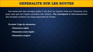 Les routes sont des ouvrages public il ont donc un impacte vitale sur l’économie d’un
pays, ainsi que sur l’aspect quotidien des citoyens . Par conséquent le dimensionnement
des chaussée constitue une étape importante de l’étude.
Il existe 3 type de chaussées
- Chaussées rigide
- Chaussées semi-rigide
- Chaussées souples
GENERALITE SUR LES ROUTES
 