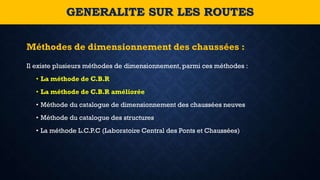 Il existe plusieurs méthodes de dimensionnement, parmi ces méthodes :
• La méthode de C.B.R
• La méthode de C.B.R améliorée
• Méthode du catalogue de dimensionnement des chaussées neuves
• Méthode du catalogue des structures
• La méthode L.C.P.C (Laboratoire Central des Ponts et Chaussées)
Méthodes de dimensionnement des chaussées :
GENERALITE SUR LES ROUTES
 