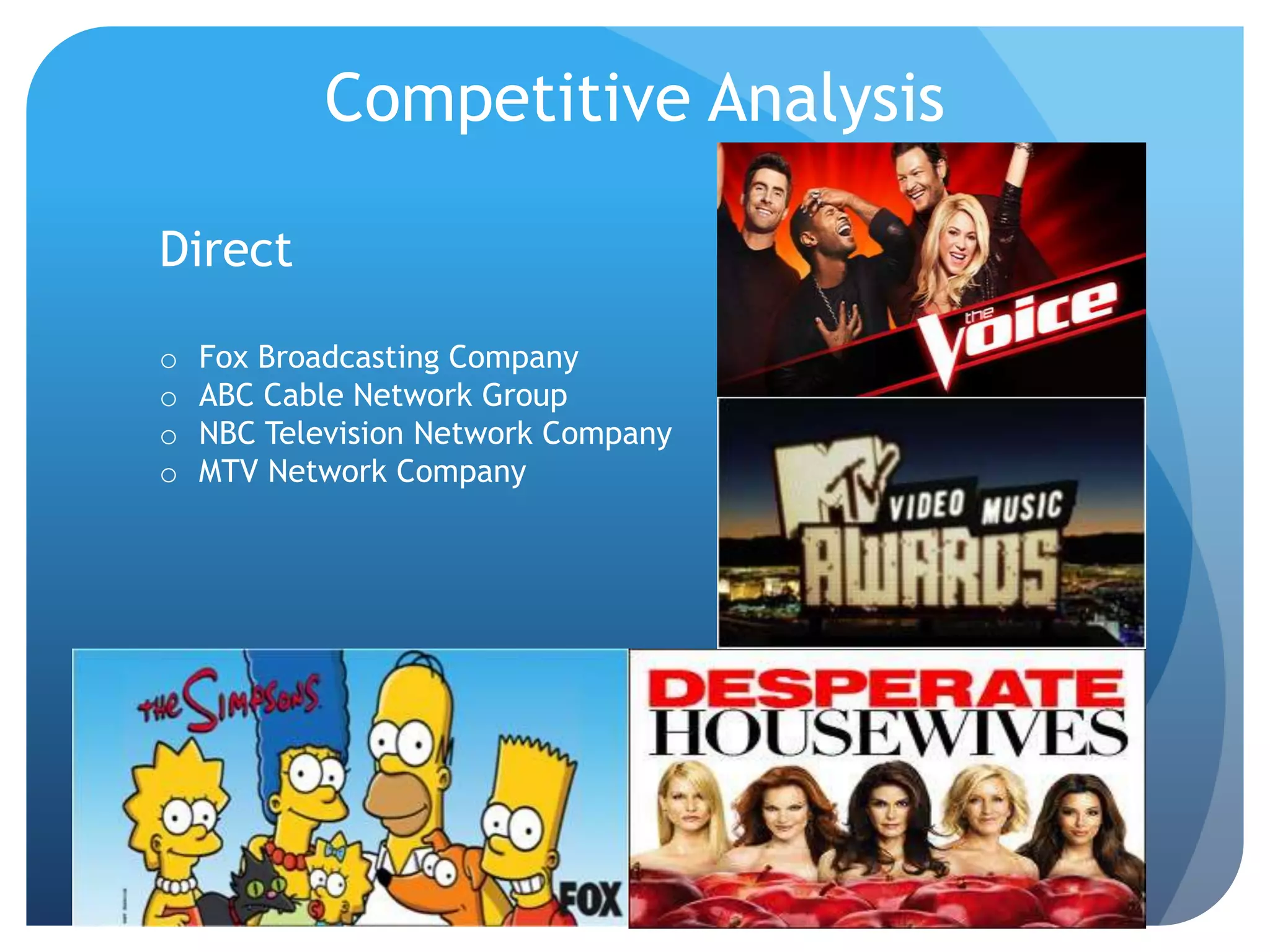 Competitive Analysis
Direct
o Fox Broadcasting Company
o ABC Cable Network Group
o NBC Television Network Company
o MTV Network Company
 