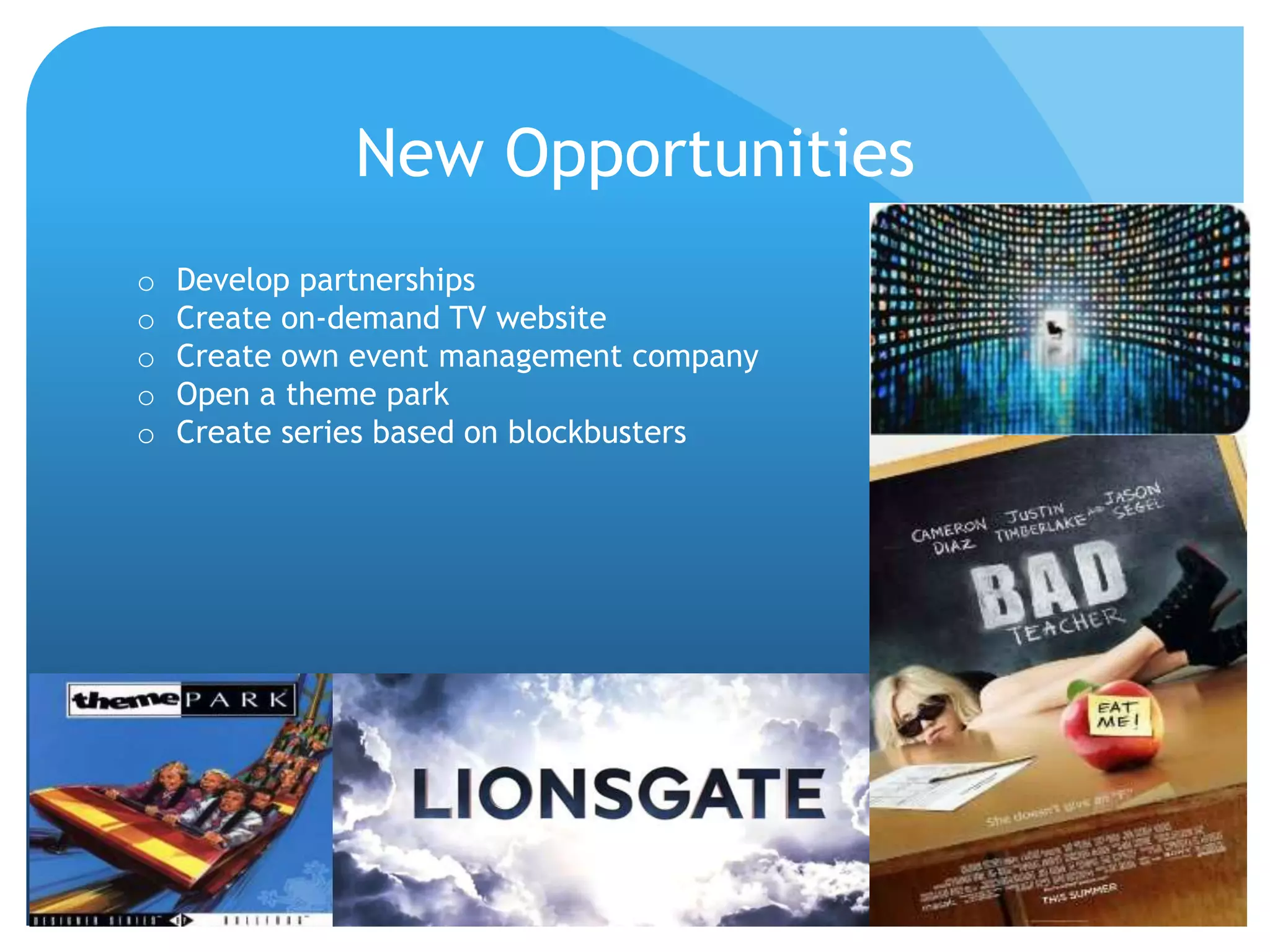 New Opportunities
o Develop partnerships
o Create on-demand TV website
o Create own event management company
o Open a theme park
o Create series based on blockbusters
 