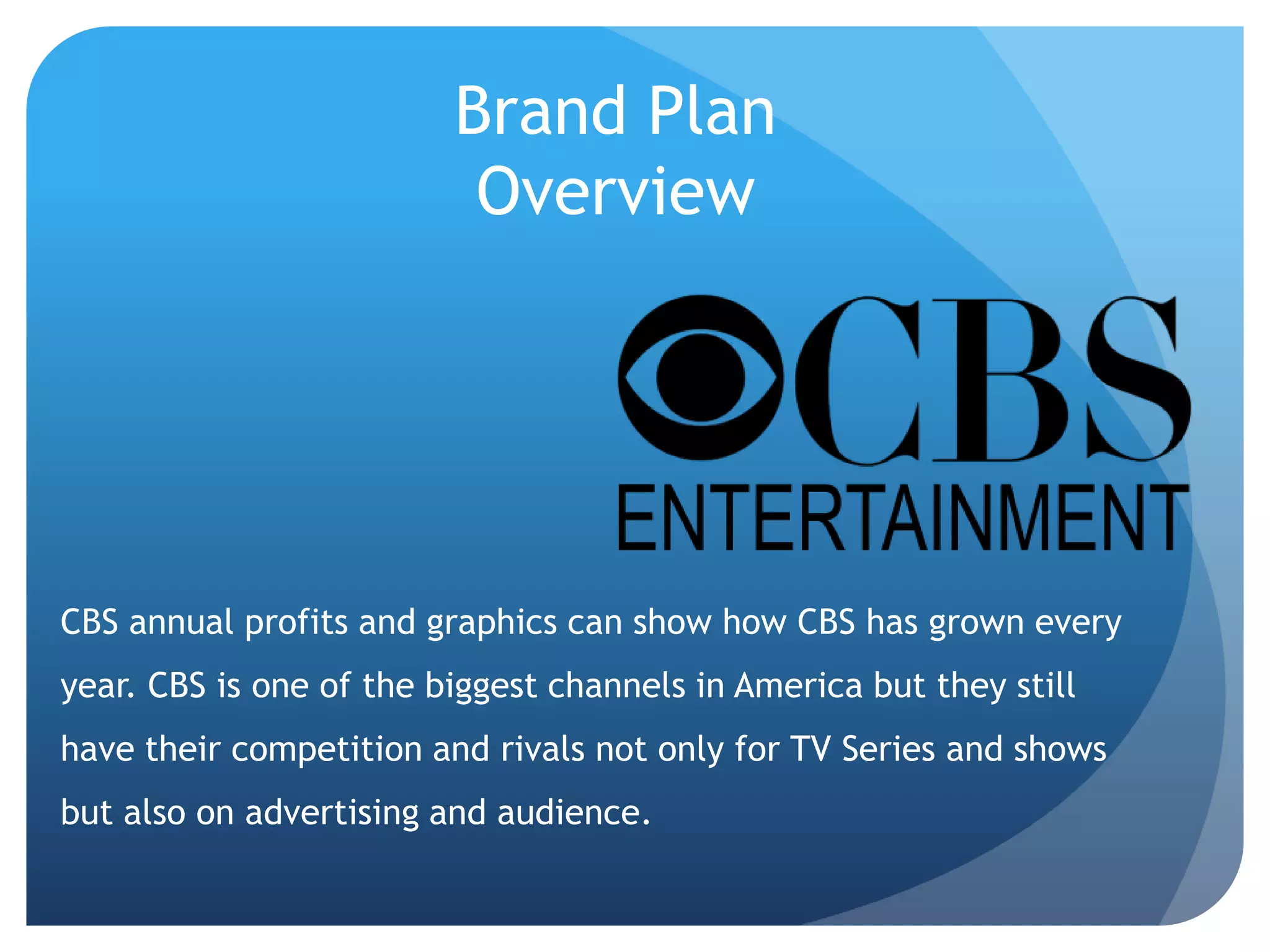 Brand Plan
Overview
CBS annual profits and graphics can show how CBS has grown every
year. CBS is one of the biggest channels in America but they still
have their competition and rivals not only for TV Series and shows
but also on advertising and audience.
 