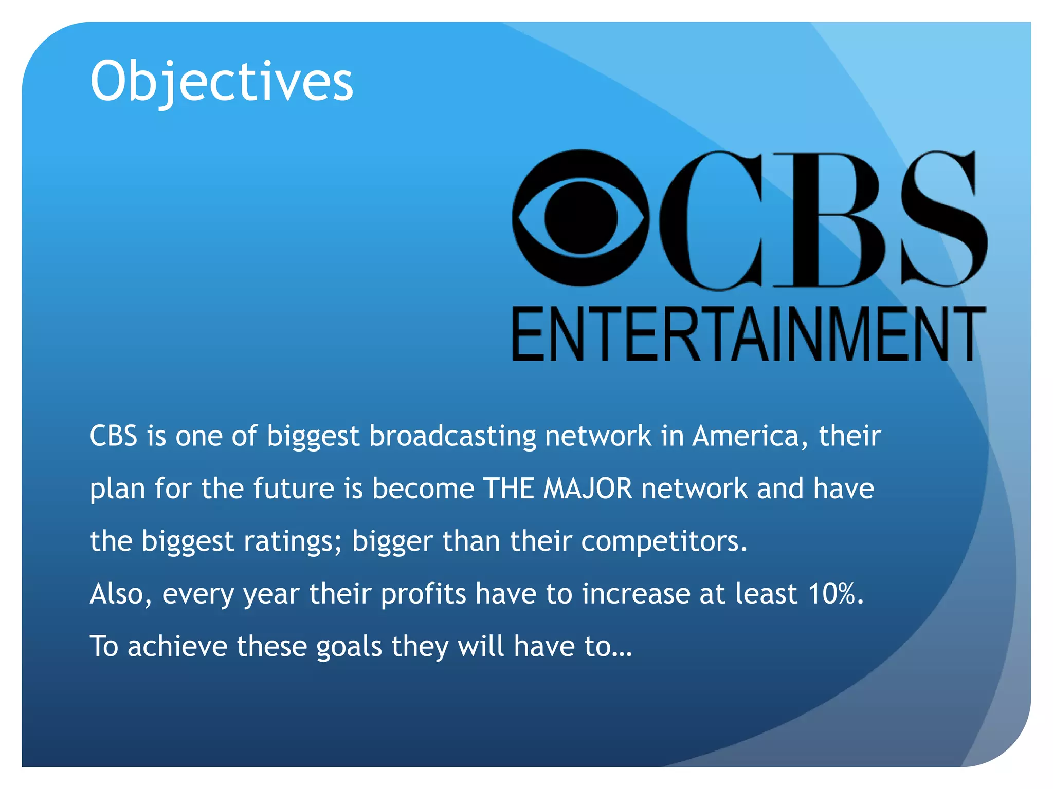 Objectives
CBS is one of biggest broadcasting network in America, their
plan for the future is become THE MAJOR network and have
the biggest ratings; bigger than their competitors.
Also, every year their profits have to increase at least 10%.
To achieve these goals they will have to…
 