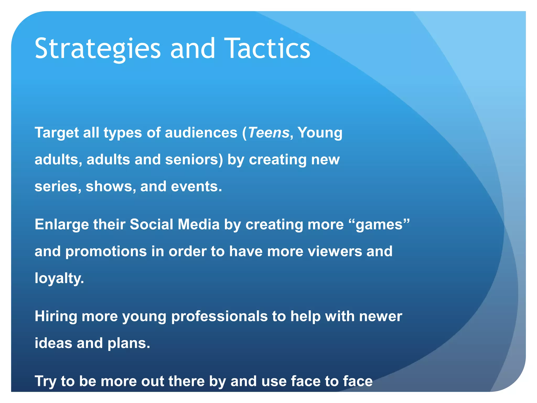 Strategies and Tactics
Target all types of audiences (Teens, Young
adults, adults and seniors) by creating new
series, shows, and events.
Enlarge their Social Media by creating more “games”
and promotions in order to have more viewers and
loyalty.
Hiring more young professionals to help with newer
ideas and plans.
Try to be more out there by and use face to face
 