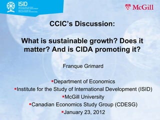 CCIC’s Discussion:

   What is sustainable growth? Does it
   matter? And is CIDA promoting it?

                     Franque Grimard

                Department of Economics
Institute for the Study of International Development (ISID)
                      McGill University
       Canadian Economics Study Group (CDESG)
                      January 23, 2012
 