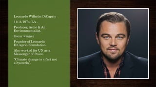 Leonardo Wilhelm DiCaprio
11/11/1974, LA .
Producer, Actor & An
Environmentalist.
Oscar winner
Founder of Leonardo
DiCaprio Foundation.
Also worked for UN as a
Messenger of Peace.
‘‘Climate change is a fact not
a hysteria’’.
 