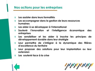 Nos actions pour les entreprises


  Les assister dans leurs formalités
  Les accompagner dans la gestion de leurs ressources
  humaines
  Les aider à se développer à l’international
  Soutenir l’innovation et l’intelligence économique des
  entreprises
  Les sensibiliser et les aider à inscrire les principes de
  développement durable dans leur stratégie
  Leur permettre de s’intégrer à la dynamique des filières
  d’excellence du territoire
  Leur proposer des solutions pour leur implantation ou leur
  extension
  Les soutenir face à la crise
 