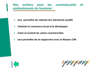 Nos actions pour les commerçants                       et
professionnels du tourisme :


  Leur permettre de valoriser leur démarche qualité

  Valoriser le commerce local et le développer

  Créer et soutenir les unions commerciales

  Leur permettre de se rapprocher avec le Réseau CHR
 