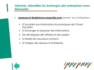 Informer, intensifier les échanges des entreprises avec
Réseaulia

  reseauxcci-iledefrance.reseaulia.com permet aux entreprises :

     D’accéder aux informations économiques de l’Ouest
     francilien
     D’échanger et proposer des informations
     De développer des affaires et des projets
     D’établir de nouveaux contacts
     D’intégrer des réseaux d’entreprises
 