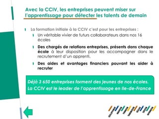 Avec la CCIV, les entreprises peuvent miser sur
l’apprentissage pour détecter les talents de demain

  La formation initiale à la CCIV c’est pour les entreprises :
      Un véritable vivier de futurs collaborateurs dans nos 16
      écoles
     Des chargés de relations entreprises, présents dans chaque
     école à leur disposition pour les accompagner dans le
     recrutement d’un apprenti.
     Des aides et avantages financiers pouvant les aider à
     recruter


 Déjà 3 650 entreprises forment des jeunes de nos écoles.
 La CCIV est le leader de l’apprentissage en Ile-de-France
 
