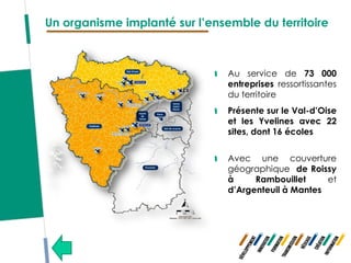 Un organisme implanté sur l’ensemble du territoire



                                Au service de 73 000
                                entreprises ressortissantes
                                du territoire
                                Présente sur le Val-d’Oise
                                et les Yvelines avec 22
                                sites, dont 16 écoles


                                Avec une couverture
                                géographique de Roissy
                                à     Rambouillet     et
                                d’Argenteuil à Mantes
 