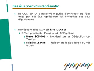 Des élus pour vous représenter

   La CCIV est un établissement public administratif de l’État
   dirigé par des élus représentant les entreprises des deux
   départements.



   Le Président de la CCIV est Yves FOUCHET
       2 Vice-présidents – Présidents de Délégation :
           Bruno BOUNIOL – Président de la Délégation des
           Yvelines
           Frédéric VERNHES – Président de la Délégation du Val-
           d’Oise
 