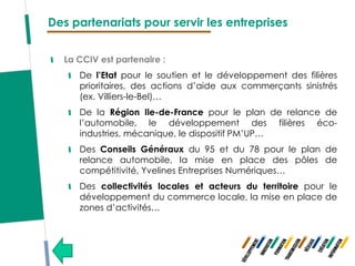 Des partenariats pour servir les entreprises


  La CCIV est partenaire :
     De l’Etat pour le soutien et le développement des filières
     prioritaires, des actions d’aide aux commerçants sinistrés
     (ex. Villiers-le-Bel)…
     De la Région Ile-de-France pour le plan de relance de
     l’automobile, le développement des filières éco-
     industries, mécanique, le dispositif PM’UP…
     Des Conseils Généraux du 95 et du 78 pour le plan de
     relance automobile, la mise en place des pôles de
     compétitivité, Yvelines Entreprises Numériques…
     Des collectivités locales et acteurs du territoire pour le
     développement du commerce locale, la mise en place de
     zones d’activités…
 