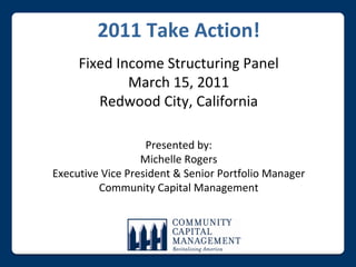 2011 Take Action!
     Fixed Income Structuring Panel
             March 15, 2011
        Redwood City, California

                   Presented by:
                  Michelle Rogers
Executive Vice President & Senior Portfolio Manager
         Community Capital Management
 