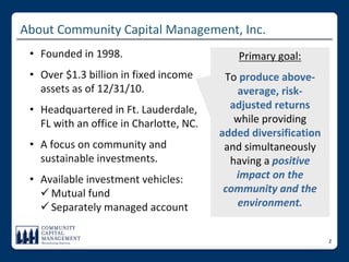 About Community Capital Management, Inc.
 • Founded in 1998.                          Primary goal: 
 • Over $1.3 billion in fixed income      To produce above‐
   assets as of 12/31/10.                   average, risk‐
 • Headquartered in Ft. Lauderdale,        adjusted returns
   FL with an office in Charlotte, NC.      while providing 
                                         added diversification
 • A focus on community and               and simultaneously 
   sustainable investments.                having a positive 
 • Available investment vehicles:           impact on the 
    Mutual fund                          community and the 
    Separately managed account             environment.


                                                                 2
 