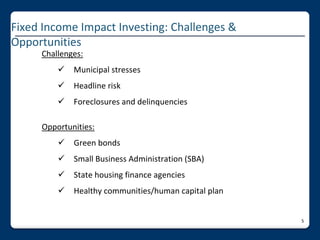 Fixed Income Impact Investing: Challenges & 
Opportunities
     Challenges:
            Municipal stresses
            Headline risk
            Foreclosures and delinquencies

     Opportunities:
            Green bonds
            Small Business Administration (SBA)
            State housing finance agencies
            Healthy communities/human capital plan


                                                      5
 