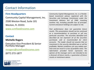 Contact Information
Firm Headquarters                    Community Capital Management, Inc. is a Florida‐
                                     based  investment  advisor  registered  with  the 
Community Capital Management, Inc.   Securities  and  Exchange  Commission  under  the 
                                     Investment  Advisers  Act  of  1940.  Investing 
2500 Weston Road, Suite 101          involves  risk,  including  possible  loss  of  principal. 
Weston, FL 33331                     Current and future holdings are subject to risk. 

www.ccmfixedincome.com               Past  performance  does  not  guarantee  future 
                                     results. This presentation should not be  construed 
                                     as  a  recommendation  to  purchase  or  sell  any 
Contact                              particular  securities.  The  securities  identified  and 
                                     described  do  not  represent  all  of  the  securities 
Michelle Rogers                      purchased,  sold  or  recommended  for  client 
                                     accounts.   The  reader  should  not  assume  that  an 
Executive Vice President & Senior    investment in the security identified was or will be 
Portfolio Manager                    profitable. Market conditions can vary widely over 
                                     time and can result in a loss of portfolio value. The 
mrogers@ccmfixedincome.com           information  provided  herein  represents  the 
(877) 272‐1877                       opinion  of  the  manager  and  is  not  intended  to  be 
                                     a  forecast  of  future  events,  a  guarantee  of  future 
                                     results or investment advice.


                                                                                                   6
 