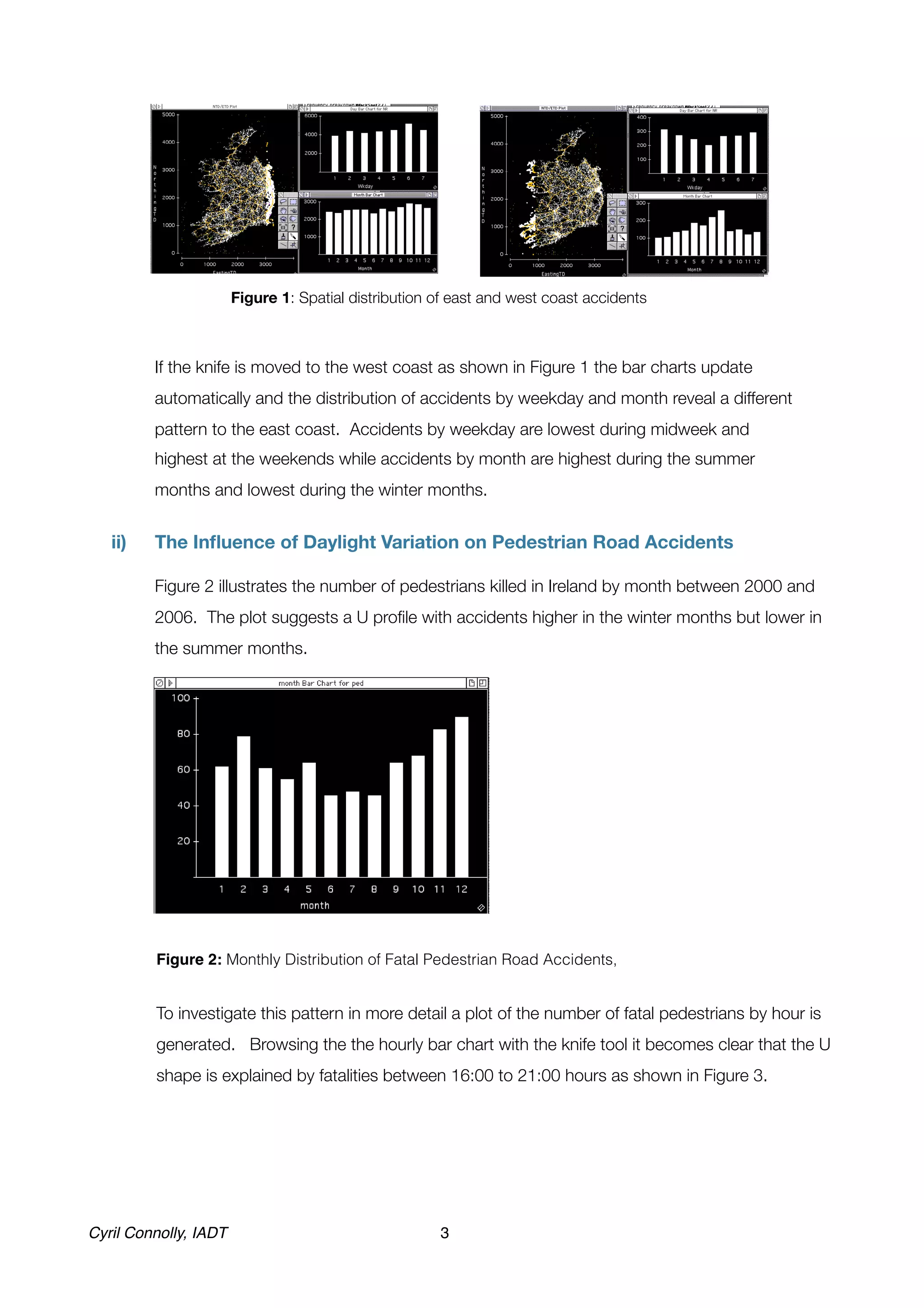 Figure 1: Spatial distribution of east and west coast accidents	



!            If the knife is moved to the west coast as shown in Figure 1 the bar charts update
             automatically and the distribution of accidents by weekday and month reveal a different
             pattern to the east coast. Accidents by weekday are lowest during midweek and
             highest at the weekends while accidents by month are highest during the summer
             months and lowest during the winter months.


      ii)	   The Inﬂuence of Daylight Variation on Pedestrian Road Accidents

      !      Figure 2 illustrates the number of pedestrians killed in Ireland by month between 2000 and
             2006. The plot suggests a U proﬁle with accidents higher in the winter months but lower in
             the summer months.




	




!             Figure 2: Monthly Distribution of Fatal Pedestrian Road Accidents,


!             To investigate this pattern in more detail a plot of the number of fatal pedestrians by hour is
              generated. Browsing the the hourly bar chart with the knife tool it becomes clear that the U
              shape is explained by fatalities between 16:00 to 21:00 hours as shown in Figure 3.




Cyril Connolly, IADT!                                  3
 