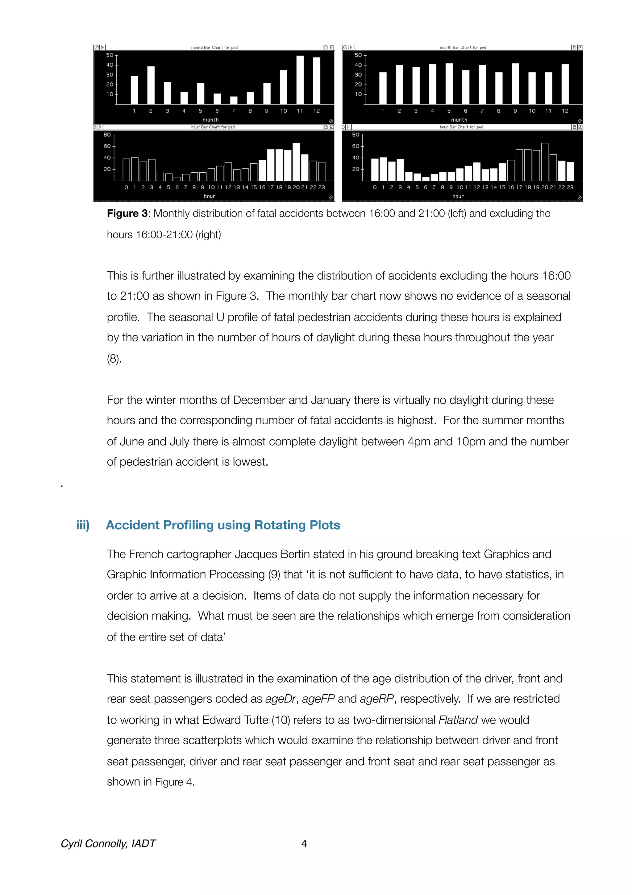Figure 3: Monthly distribution of fatal accidents between 16:00 and 21:00 (left) and excluding the

            hours 16:00-21:00 (right)	


	           This is further illustrated by examining the distribution of accidents excluding the hours 16:00
            to 21:00 as shown in Figure 3. The monthly bar chart now shows no evidence of a seasonal
            proﬁle. The seasonal U proﬁle of fatal pedestrian accidents during these hours is explained
            by the variation in the number of hours of daylight during these hours throughout the year
            (8).


	           For the winter months of December and January there is virtually no daylight during these
            hours and the corresponding number of fatal accidents is highest. For the summer months
            of June and July there is almost complete daylight between 4pm and 10pm and the number
            of pedestrian accident is lowest.
.


    iii)	   Accident Proﬁling using Rotating Plots


           The French cartographer Jacques Bertin stated in his ground breaking text Graphics and
            Graphic Information Processing (9) that ‘it is not sufﬁcient to have data, to have statistics, in
            order to arrive at a decision. Items of data do not supply the information necessary for
            decision making. What must be seen are the relationships which emerge from consideration
            of the entire set of data’


	           This statement is illustrated in the examination of the age distribution of the driver, front and
            rear seat passengers coded as ageDr, ageFP and ageRP, respectively. If we are restricted
            to working in what Edward Tufte (10) refers to as two-dimensional Flatland we would
            generate three scatterplots which would examine the relationship between driver and front
            seat passenger, driver and rear seat passenger and front seat and rear seat passenger as
            shown in Figure 4.




Cyril Connolly, IADT!                                 4
 