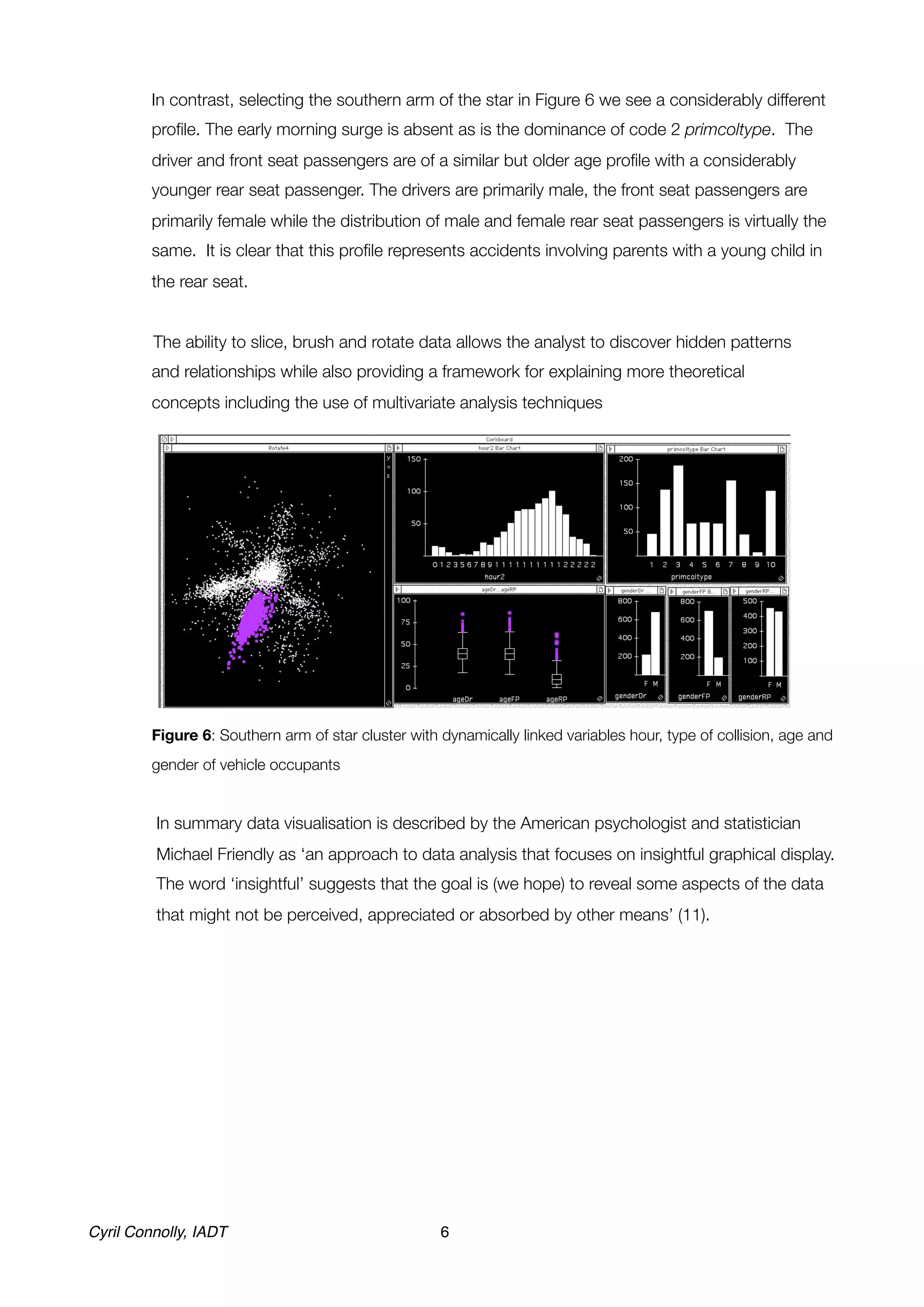 In contrast, selecting the southern arm of the star in Figure 6 we see a considerably different
         proﬁle. The early morning surge is absent as is the dominance of code 2 primcoltype. The
         driver and front seat passengers are of a similar but older age proﬁle with a considerably
         younger rear seat passenger. The drivers are primarily male, the front seat passengers are
         primarily female while the distribution of male and female rear seat passengers is virtually the
         same. It is clear that this proﬁle represents accidents involving parents with a young child in
         the rear seat.
	
         The ability to slice, brush and rotate data allows the analyst to discover hidden patterns
         and relationships while also providing a framework for explaining more theoretical
         concepts including the use of multivariate analysis techniques




	        Figure 6: Southern arm of star cluster with dynamically linked variables hour, type of collision, age and
         gender of vehicle occupants


    
     In summary data visualisation is described by the American psychologist and statistician
          Michael Friendly as ‘an approach to data analysis that focuses on insightful graphical display.
          The word ‘insightful’ suggests that the goal is (we hope) to reveal some aspects of the data
          that might not be perceived, appreciated or absorbed by other means’ (11).




Cyril Connolly, IADT!                                6
 
