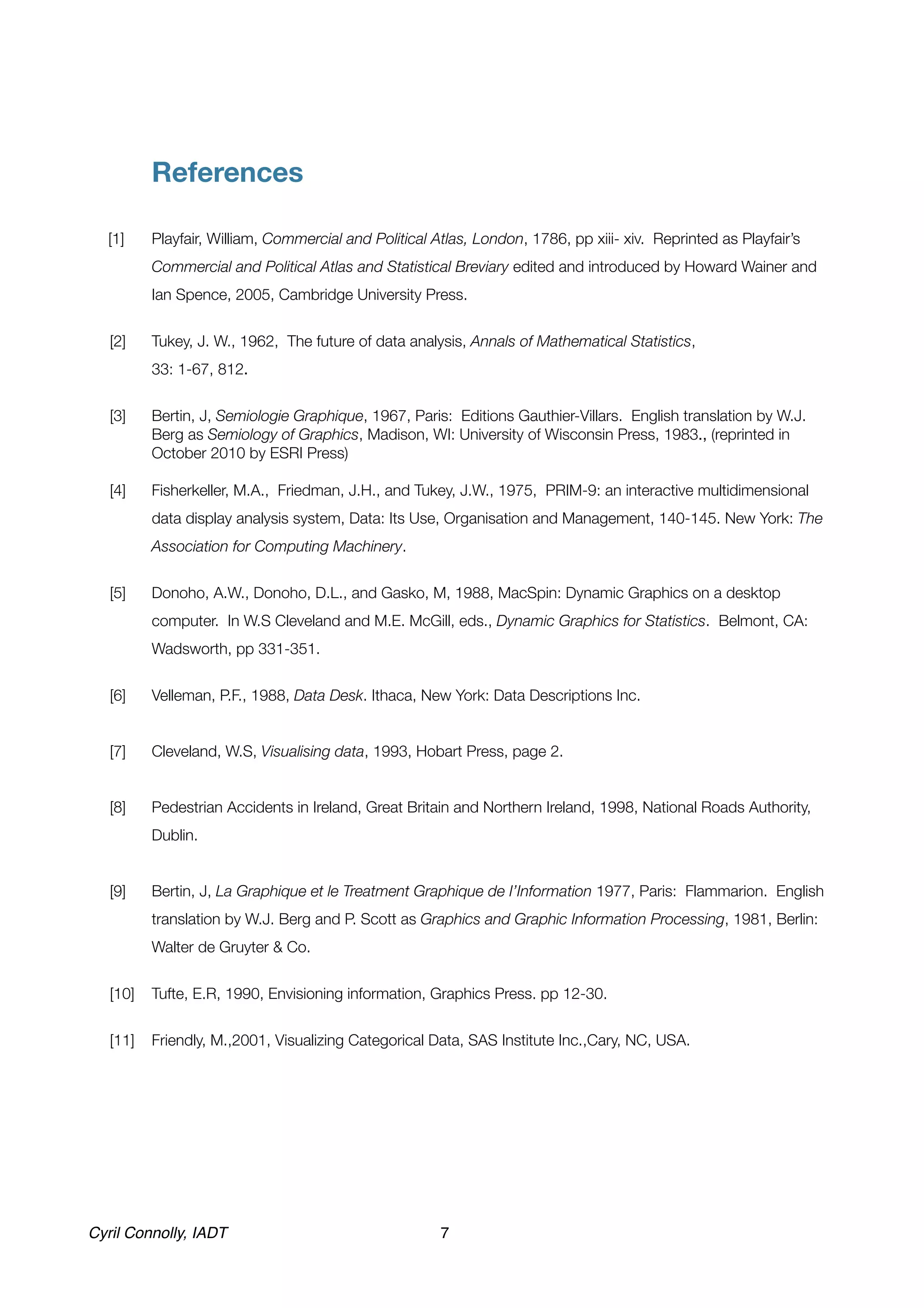 !



  !        References

  [1]
     Playfair, William, Commercial and Political Atlas, London, 1786, pp xiii- xiv. Reprinted as Playfair’s
           Commercial and Political Atlas and Statistical Breviary edited and introduced by Howard Wainer and
           Ian Spence, 2005, Cambridge University Press.


   [2]	    Tukey, J. W., 1962, The future of data analysis, Annals of Mathematical Statistics,
   	       33: 1-67, 812.


   [3]	    Bertin, J, Semiologie Graphique, 1967, Paris: Editions Gauthier-Villars. English translation by W.J.
           Berg as Semiology of Graphics, Madison, WI: University of Wisconsin Press, 1983., (reprinted in
           October 2010 by ESRI Press)

   [4]	    Fisherkeller, M.A., Friedman, J.H., and Tukey, J.W., 1975, PRIM-9: an interactive multidimensional
           data display analysis system, Data: Its Use, Organisation and Management, 140-145. New York: The
           Association for Computing Machinery.


   [5]	    Donoho, A.W., Donoho, D.L., and Gasko, M, 1988, MacSpin: Dynamic Graphics on a desktop
           computer. In W.S Cleveland and M.E. McGill, eds., Dynamic Graphics for Statistics. Belmont, CA:
           Wadsworth, pp 331-351.


   [6]	    Velleman, P.F., 1988, Data Desk. Ithaca, New York: Data Descriptions Inc.


   [7] 	   Cleveland, W.S, Visualising data, 1993, Hobart Press, page 2.


   [8]	    Pedestrian Accidents in Ireland, Great Britain and Northern Ireland, 1998, National Roads Authority,
           Dublin.		


   [9]
    Bertin, J, La Graphique et le Treatment Graphique de I’Information 1977, Paris: Flammarion. English
           translation by W.J. Berg and P. Scott as Graphics and Graphic Information Processing, 1981, Berlin:
           Walter de Gruyter & Co.


   [10]	 Tufte, E.R, 1990, Envisioning information, Graphics Press. pp 12-30.


   [11]	 Friendly, M.,2001, Visualizing Categorical Data, SAS Institute Inc.,Cary, NC, USA.




Cyril Connolly, IADT!                                   7
 
