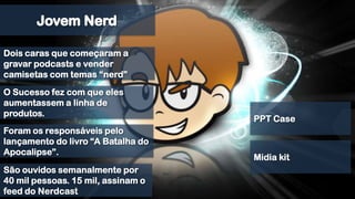 Jovem NerdDois caras que começaram a gravar podcasts e vender camisetas com temas “nerd”O Sucesso fez com que eles aumentassem a linha de produtos.PPT CaseForam os responsáveis pelo lançamento do livro “A Batalha do Apocalipse”.Midia kitSão ouvidos semanalmente por 40 mil pessoas. 15 mil, assinam o feed do Nerdcast