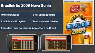 Brasileirão 2009 Nova Schin40 mil dowloads5 mil utilizações/dia1 milhão e utilizaçõesTempo de uso: 18 min.Aplicativo mais baixado na AppleStore no Brasil.