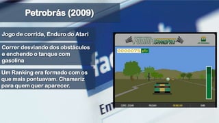 Petrobrás (2009)Jogo de corrida, Enduro do AtariCorrer desviando dos obstáculos e enchendo o tanque com gasolinaUm Ranking era formado com os que mais pontuavam. Chamariz para quem quer aparecer.