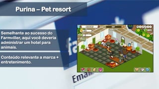 Purina – Pet resortSemelhante ao sucesso do Farmviller, aqui você deveria administrar um hotel para animais.Conteúdo relevante a marca + entretenimento. 