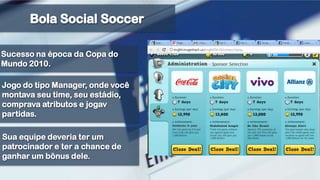 Bola Social SoccerSucesso na época da Copa do Mundo 2010.Jogo do tipo Manager, onde você montava seu time, seu estádio, comprava atributos e jogav partidas.Sua equipe deveria ter um patrocinador e ter a chance de ganhar um bônus dele. 