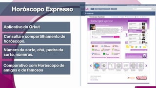 Horóscopo ExpressoAplicativo do OrkutConsulta e compartilhamento de horóscopo.Número da sorte, chá, pedra da sorte, números.Comparativo com Horóscopo de amigos e de famosos