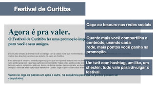 Festival de CuritibaCaça ao tesouro nas redes sociaisQuanto mais você compartilha o conteúdo, usando cada rede, mais pontos você ganha na promoção. Um twit com hashtag, um like, um checkin, tudo vale para divulgar o festival.