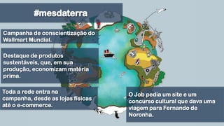 #mesdaterraCampanha de conscientização do Wallmart Mundial.Destaque de produtos sustentáveis, que, em sua produção, economizam matéria prima. O Job pedia um site e um concurso cultural que dava uma viagem para Fernando de Noronha.Toda a rede entra na campanha, desde as lojas físicas até o e-commerce.