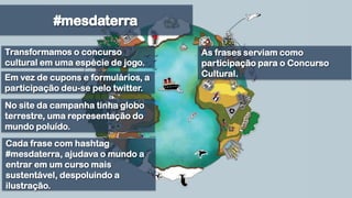 #mesdaterraTransformamos o concurso cultural em uma espécie de jogo.As frases serviam como participação para o Concurso Cultural.Em vez de cupons e formulários, a participação deu-se pelo twitter.No site da campanha tinha globo terrestre, uma representação do mundo poluído. Cada frase com hashtag #mesdaterra, ajudava o mundo a entrar em um curso mais sustentável, despoluindo a ilustração.