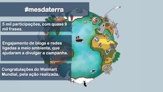 #mesdaterra5 mil participações, com quase 9 mil frases.Engajamento de blogs e redes ligadas a meio ambiente, que ajudaram a divulgar a campanha.Congratulações do Walmart Mundial, pela ação realizada. 