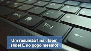 Um resumão final: (sem slide! É no gogó mesmo)