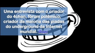 Uma entrevista com o criador do 4chan, fórum polêmico, criador da maioria das piadas do underground da Internet mundial. Aqui